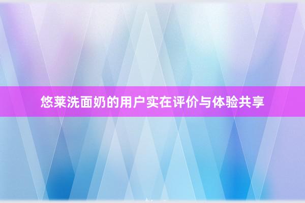 悠莱洗面奶的用户实在评价与体验共享