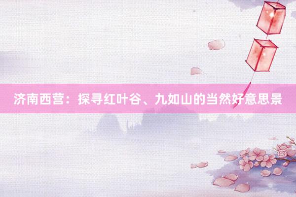 济南西营：探寻红叶谷、九如山的当然好意思景